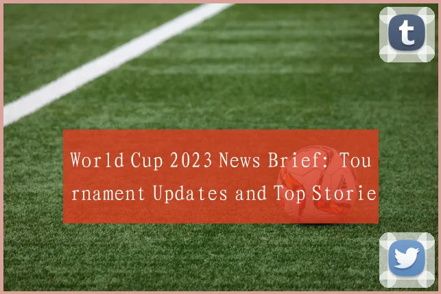 World Cup 2023 News Brief: Tournament Updates and Top Stories